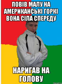 Повів малу на американські горкі вона сіла спереду наригав на голову