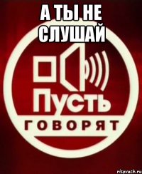 А ты не слушай 
