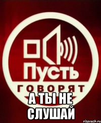 А ты не слушай