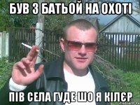 був з батьой на охоті пів села гуде шо я кілєр