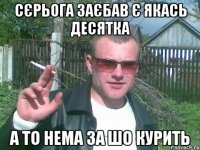 сєрьога заєбав є якась десятка а то нема за шо курить
