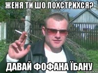 женя ти шо похстрихся? давай фофана їбану