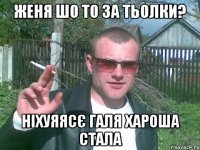 женя шо то за тьолки? ніхуяясє галя хароша стала