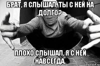 Брат, я слышал, ты с ней на долго? Плохо слышал, я с ней навсегда.