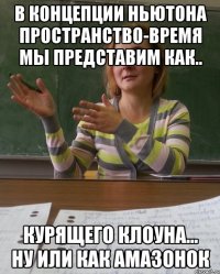 В концепции Ньютона пространство-время мы представим как.. курящего клоуна... ну или как амазонок