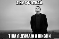 А ну сфоткай, тіпа я думаю а жизни