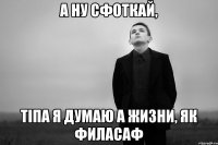 А ну сфоткай, тіпа я думаю а жизни, як филасаф
