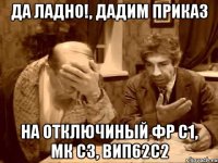 да ладно!, дадим приказ на отключиный фр с1, мк с3, вип62с2