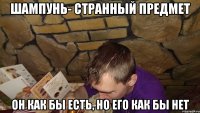 шампунь- странный предмет он как бы есть, но его как бы нет