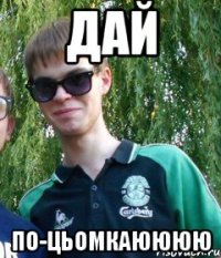дай по-цьомкаюююю