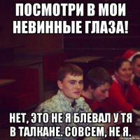 посмотри в мои невинные глаза! нет, это не я блевал у тя в талкане. совсем, не я.