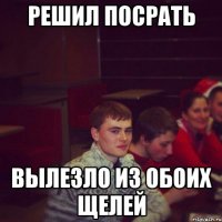 решил посрать вылезло из обоих щелей
