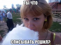 Ты что Списывать решил?