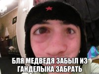  бля медведя забыл из ганделыка забрать