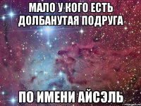 Мало у кого есть долбанутая подруга по имени айсэль