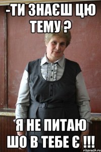 -Ти знаєш цю тему ? Я не питаю шо в тебе є !!!