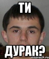 ти дурак?