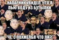 напарник увидел, что я пью воду из бутылки "че, с похмелья что ли?"