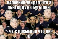 напарник увидел, что я пью воду из бутылки: "- че, с похмелья что ли? )))"