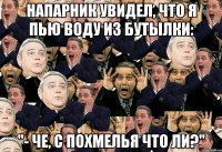напарник увидел, что я пью воду из бутылки: "- че, с похмелья что ли?"