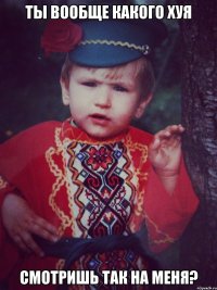 Ты вообще какого хуя смотришь так на меня?