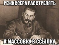 режиссёра расстрелять а массовку в ссылку
