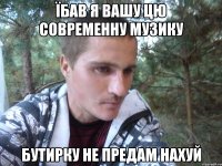 їбав я вашу цю современну музику бутирку не предам нахуй