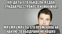 Когда ты его обидела, Я едва тридва расстроился немножко, мяу мяу мяу Ты его променяла На какую-то ободранную кошку