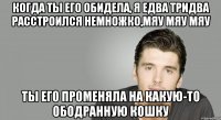 Когда ты его обидела, Я едва тридва расстроился немножко,мяу мяу мяу Ты его променяла На какую-то ободранную кошку