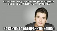 Когда ты его обидела, Я едва тридва расстроился немножко, мяу мяу мяу Ты его променяла На какую-то ободранную кошку
