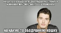 Когда ты его обидела, я едва тридва расстроился немножко. Мяу - мяу - мяу, ты его променяла На какую-то ободранную кошку
