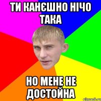 ти канєшно нічо така но мене не достойна