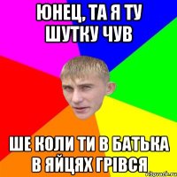 юнец, та я ту шутку чув ше коли ти в батька в яйцях грівся