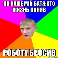 як каже мій Батя:кто жизнь поняв роботу бросив