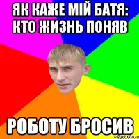 як каже мій Батя: кто жизнь поняв роботу бросив