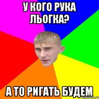 у кого рука льогка? а то ригать будем