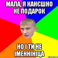 мала, я канєшно не подарок но і ти не іменнініца