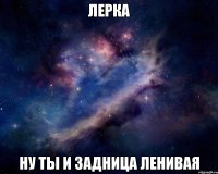 Лерка ну ты и задница ленивая