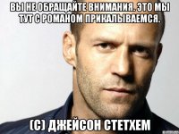 вы не обращайте внимания. это мы тут с романом прикалываемся. (с) джейсон стетхем