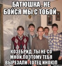 Батюшка , не бойся мы с тобой . Козебрид ,ты не со мной.Поэтому тебя вырезали . (отец инок)п
