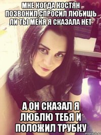 Мне когда Костян позвонил,спросил любишь ли ты меня я сказала нет А он сказал я люблю тебя и положил трубку