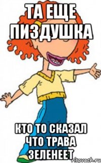 та еще пиздушка кто то сказал что трава зеленеет