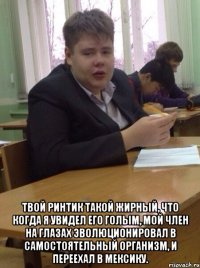  Твой ринтик такой жирный, что когда я увидел его голым, мой член на глазах эволюционировал в самостоятельный организм, и переехал в Мексику.