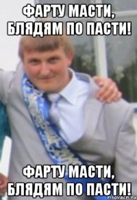 ФАРТУ МАСТИ, БЛЯДЯМ ПО ПАСТИ! ФАРТУ МАСТИ, БЛЯДЯМ ПО ПАСТИ!