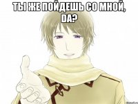 Ты же пойдешь со мной, da? 
