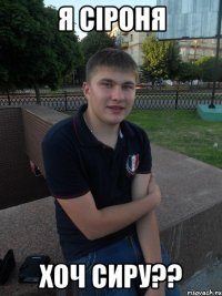 я сіроня хоч сиру??