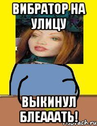 вибратор на улицу выкинул блеааать!