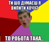 ТИ ШО ДУМАЄШ Я ВИПИТИ ХОЧУ? ТО РОБОТА ТАКА...