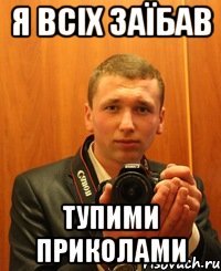 я всіх заїбав тупими приколами