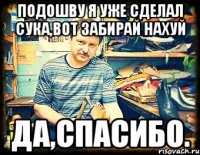 Подошву я уже сделал сука,вот забирай нахуй Да,спасибо.